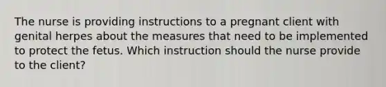 The nurse is providing instructions to a pregnant client with genital herpes about the measures that need to be implemented to protect the fetus. Which instruction should the nurse provide to the client?