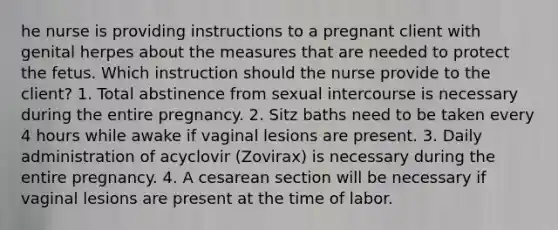 he nurse is providing instructions to a pregnant client with genital herpes about the measures that are needed to protect the fetus. Which instruction should the nurse provide to the client? 1. Total abstinence from sexual intercourse is necessary during the entire pregnancy. 2. Sitz baths need to be taken every 4 hours while awake if vaginal lesions are present. 3. Daily administration of acyclovir (Zovirax) is necessary during the entire pregnancy. 4. A cesarean section will be necessary if vaginal lesions are present at the time of labor.