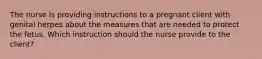 The nurse is providing instructions to a pregnant client with genital herpes about the measures that are needed to protect the fetus. Which instruction should the nurse provide to the client?