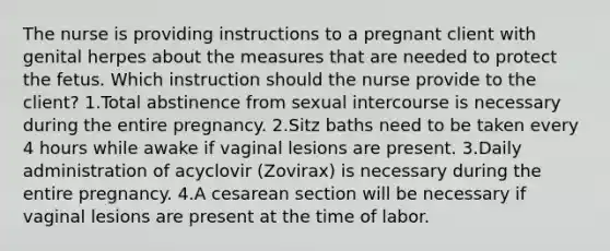 The nurse is providing instructions to a pregnant client with genital herpes about the measures that are needed to protect the fetus. Which instruction should the nurse provide to the client? 1.Total abstinence from sexual intercourse is necessary during the entire pregnancy. 2.Sitz baths need to be taken every 4 hours while awake if vaginal lesions are present. 3.Daily administration of acyclovir (Zovirax) is necessary during the entire pregnancy. 4.A cesarean section will be necessary if vaginal lesions are present at the time of labor.