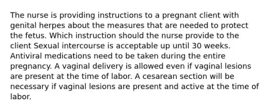 The nurse is providing instructions to a pregnant client with genital herpes about the measures that are needed to protect the fetus. Which instruction should the nurse provide to the client Sexual intercourse is acceptable up until 30 weeks. Antiviral medications need to be taken during the entire pregnancy. A vaginal delivery is allowed even if vaginal lesions are present at the time of labor. A cesarean section will be necessary if vaginal lesions are present and active at the time of labor.