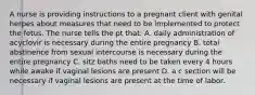 A nurse is providing instructions to a pregnant client with genital herpes about measures that need to be implemented to protect the fetus. The nurse tells the pt that: A. daily administration of acyclovir is necessary during the entire pregnancy B. total abstinence from sexual intercourse is necessary during the entire pregnancy C. sitz baths need to be taken every 4 hours while awake if vaginal lesions are present D. a c section will be necessary if vaginal lesions are present at the time of labor.