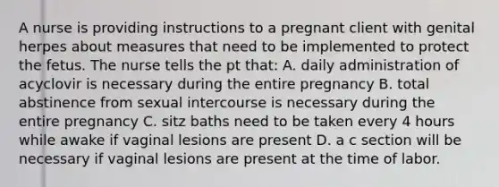 A nurse is providing instructions to a pregnant client with genital herpes about measures that need to be implemented to protect the fetus. The nurse tells the pt that: A. daily administration of acyclovir is necessary during the entire pregnancy B. total abstinence from sexual intercourse is necessary during the entire pregnancy C. sitz baths need to be taken every 4 hours while awake if vaginal lesions are present D. a c section will be necessary if vaginal lesions are present at the time of labor.