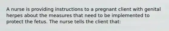 A nurse is providing instructions to a pregnant client with genital herpes about the measures that need to be implemented to protect the fetus. The nurse tells the client that: