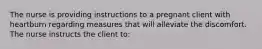 The nurse is providing instructions to a pregnant client with heartburn regarding measures that will alleviate the discomfort. The nurse instructs the client to: