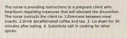 The nurse is providing instructions to a pregnant client with heartburn regarding measures that will alleviate the discomfort. The nurse instructs the client to: 1.Eliminate between-meal snacks. 2.Drink decaffeinated coffee and tea. 3. Lie down for 30 minutes after eating. 4. Substitute salt in cooking for other spices.