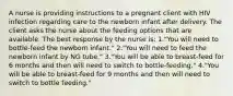 A nurse is providing instructions to a pregnant client with HIV infection regarding care to the newborn infant after delivery. The client asks the nurse about the feeding options that are available. The best response by the nurse is: 1."You will need to bottle-feed the newborn infant." 2."You will need to feed the newborn infant by NG tube." 3."You will be able to breast-feed for 6 months and then will need to switch to bottle-feeding." 4."You will be able to breast-feed for 9 months and then will need to switch to bottle feeding."