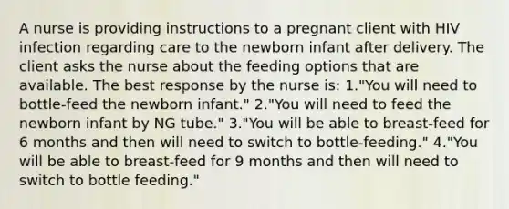 A nurse is providing instructions to a pregnant client with HIV infection regarding care to the newborn infant after delivery. The client asks the nurse about the feeding options that are available. The best response by the nurse is: 1."You will need to bottle-feed the newborn infant." 2."You will need to feed the newborn infant by NG tube." 3."You will be able to breast-feed for 6 months and then will need to switch to bottle-feeding." 4."You will be able to breast-feed for 9 months and then will need to switch to bottle feeding."