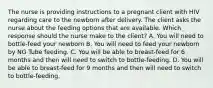 The nurse is providing instructions to a pregnant client with HIV regarding care to the newborn after delivery. The client asks the nurse about the feeding options that are available. Which response should the nurse make to the client? A. You will need to bottle-feed your newborn B. You will need to feed your newborn by NG Tube feeding. C. You will be able to breast-feed for 6 months and then will need to switch to bottle-feeding. D. You will be able to breast-feed for 9 months and then will need to switch to bottle-feeding.