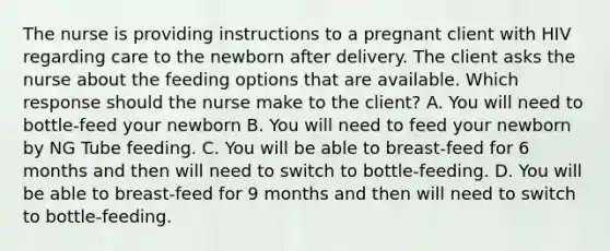 The nurse is providing instructions to a pregnant client with HIV regarding care to the newborn after delivery. The client asks the nurse about the feeding options that are available. Which response should the nurse make to the client? A. You will need to bottle-feed your newborn B. You will need to feed your newborn by NG Tube feeding. C. You will be able to breast-feed for 6 months and then will need to switch to bottle-feeding. D. You will be able to breast-feed for 9 months and then will need to switch to bottle-feeding.