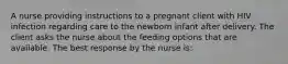 A nurse providing instructions to a pregnant client with HIV infection regarding care to the newborn infant after delivery. The client asks the nurse about the feeding options that are available. The best response by the nurse is: