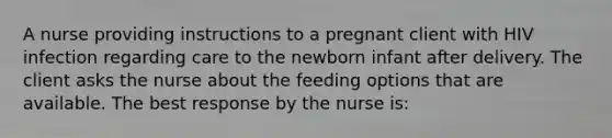 A nurse providing instructions to a pregnant client with HIV infection regarding care to the newborn infant after delivery. The client asks the nurse about the feeding options that are available. The best response by the nurse is: