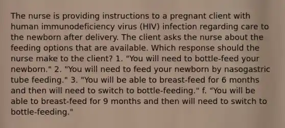 The nurse is providing instructions to a pregnant client with human immunodeficiency virus (HIV) infection regarding care to the newborn after delivery. The client asks the nurse about the feeding options that are available. Which response should the nurse make to the client? 1. "You will need to bottle-feed your newborn." 2. "You will need to feed your newborn by nasogastric tube feeding." 3. "You will be able to breast-feed for 6 months and then will need to switch to bottle-feeding." f. "You will be able to breast-feed for 9 months and then will need to switch to bottle-feeding."