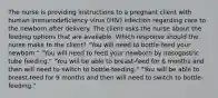 The nurse is providing instructions to a pregnant client with human immunodeficiency virus (HIV) infection regarding care to the newborn after delivery. The client asks the nurse about the feeding options that are available. Which response should the nurse make to the client? "You will need to bottle-feed your newborn." "You will need to feed your newborn by nasogastric tube feeding." "You will be able to breast-feed for 6 months and then will need to switch to bottle-feeding." "You will be able to breast-feed for 9 months and then will need to switch to bottle-feeding."