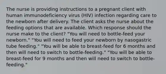 The nurse is providing instructions to a pregnant client with human immunodeficiency virus (HIV) infection regarding care to the newborn after delivery. The client asks the nurse about the feeding options that are available. Which response should the nurse make to the client? "You will need to bottle-feed your newborn." "You will need to feed your newborn by nasogastric tube feeding." "You will be able to breast-feed for 6 months and then will need to switch to bottle-feeding." "You will be able to breast-feed for 9 months and then will need to switch to bottle-feeding."