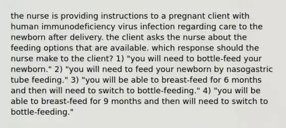 the nurse is providing instructions to a pregnant client with human immunodeficiency virus infection regarding care to the newborn after delivery. the client asks the nurse about the feeding options that are available. which response should the nurse make to the client? 1) "you will need to bottle-feed your newborn." 2) "you will need to feed your newborn by nasogastric tube feeding." 3) "you will be able to breast-feed for 6 months and then will need to switch to bottle-feeding." 4) "you will be able to breast-feed for 9 months and then will need to switch to bottle-feeding."