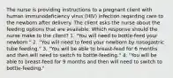 The nurse is providing instructions to a pregnant client with human immunodeficiency virus (HIV) infection regarding care to the newborn after delivery. The client asks the nurse about the feeding options that are available. Which response should the nurse make to the client? 1. "You will need to bottle-feed your newborn." 2. "You will need to feed your newborn by nasogastric tube feeding." 3. "You will be able to breast-feed for 6 months and then will need to switch to bottle-feeding." 4. "You will be able to breast-feed for 9 months and then will need to switch to bottle-feeding."