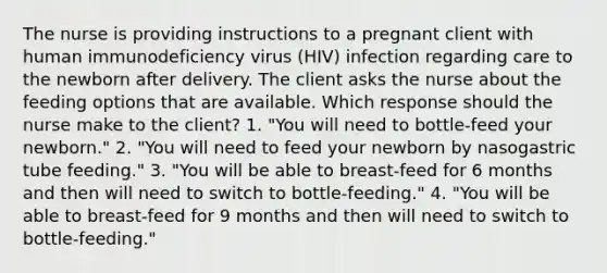 The nurse is providing instructions to a pregnant client with human immunodeficiency virus (HIV) infection regarding care to the newborn after delivery. The client asks the nurse about the feeding options that are available. Which response should the nurse make to the client? 1. "You will need to bottle-feed your newborn." 2. "You will need to feed your newborn by nasogastric tube feeding." 3. "You will be able to breast-feed for 6 months and then will need to switch to bottle-feeding." 4. "You will be able to breast-feed for 9 months and then will need to switch to bottle-feeding."