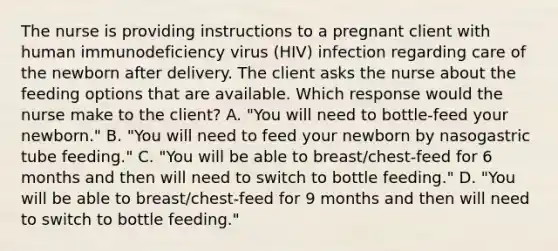 The nurse is providing instructions to a pregnant client with human immunodeficiency virus (HIV) infection regarding care of the newborn after delivery. The client asks the nurse about the feeding options that are available. Which response would the nurse make to the client? A. "You will need to bottle-feed your newborn." B. "You will need to feed your newborn by nasogastric tube feeding." C. "You will be able to breast/chest-feed for 6 months and then will need to switch to bottle feeding." D. "You will be able to breast/chest-feed for 9 months and then will need to switch to bottle feeding."