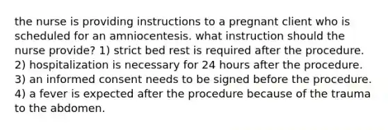 the nurse is providing instructions to a pregnant client who is scheduled for an amniocentesis. what instruction should the nurse provide? 1) strict bed rest is required after the procedure. 2) hospitalization is necessary for 24 hours after the procedure. 3) an informed consent needs to be signed before the procedure. 4) a fever is expected after the procedure because of the trauma to the abdomen.