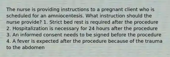 The nurse is providing instructions to a pregnant client who is scheduled for an amniocentesis. What instruction should the nurse provide? 1. Strict bed rest is required after the procedure 2. Hospitalization is necessary for 24 hours after the procedure 3. An informed consent needs to be signed before the procedure 4. A fever is expected after the procedure because of the trauma to the abdomen