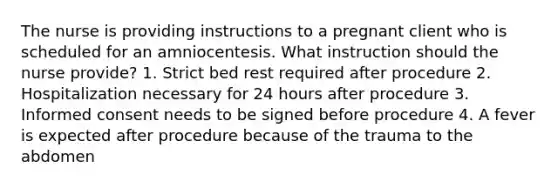 The nurse is providing instructions to a pregnant client who is scheduled for an amniocentesis. What instruction should the nurse provide? 1. Strict bed rest required after procedure 2. Hospitalization necessary for 24 hours after procedure 3. Informed consent needs to be signed before procedure 4. A fever is expected after procedure because of the trauma to the abdomen