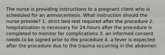 The nurse is providing instructions to a pregnant client who is scheduled for an amniocentesis. What instruction should the nurse provide? 1. strict bed rest required after the procedure 2. hospitalization is necessary for 24-hours after the procedure is completed to monitor for complications 3. an informed consent needs to be signed prior to the procedure 4. a fever is expected after the procedure due to the trauma occurring in the abdomen