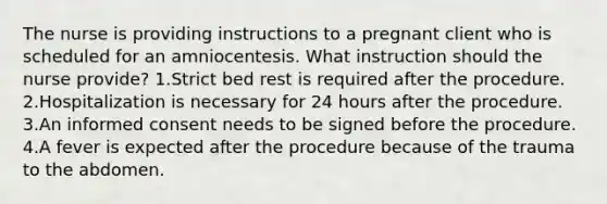 The nurse is providing instructions to a pregnant client who is scheduled for an amniocentesis. What instruction should the nurse provide? 1.Strict bed rest is required after the procedure. 2.Hospitalization is necessary for 24 hours after the procedure. 3.An informed consent needs to be signed before the procedure. 4.A fever is expected after the procedure because of the trauma to the abdomen.