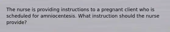 The nurse is providing instructions to a pregnant client who is scheduled for amniocentesis. What instruction should the nurse provide?