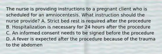 The nurse is providing instructions to a pregnant client who is scheduled for an amniocentesis. What instruction should the nurse provide? A. Strict bed rest is required after the procedure B. Hospitalization is necessary for 24 hours after the procedure C. An informed consent needs to be signed before the procedure D. A fever is expected after the procedure because of the trauma to the abdomen