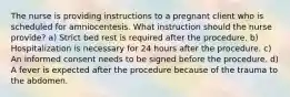 The nurse is providing instructions to a pregnant client who is scheduled for amniocentesis. What instruction should the nurse provide? a) Strict bed rest is required after the procedure. b) Hospitalization is necessary for 24 hours after the procedure. c) An informed consent needs to be signed before the procedure. d) A fever is expected after the procedure because of the trauma to the abdomen.