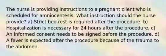 The nurse is providing instructions to a pregnant client who is scheduled for amniocentesis. What instruction should the nurse provide? a) Strict bed rest is required after the procedure. b) Hospitalization is necessary for 24 hours after the procedure. c) An informed consent needs to be signed before the procedure. d) A fever is expected after the procedure because of the trauma to the abdomen.