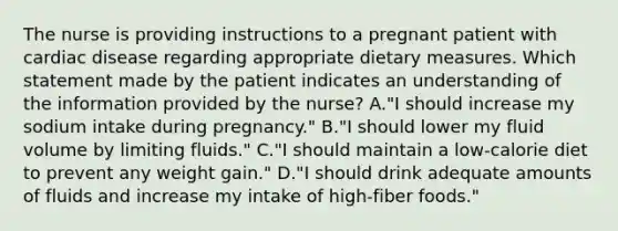 The nurse is providing instructions to a pregnant patient with cardiac disease regarding appropriate dietary measures. Which statement made by the patient indicates an understanding of the information provided by the nurse? A."I should increase my sodium intake during pregnancy." B."I should lower my fluid volume by limiting fluids." C."I should maintain a low-calorie diet to prevent any weight gain." D."I should drink adequate amounts of fluids and increase my intake of high-fiber foods."