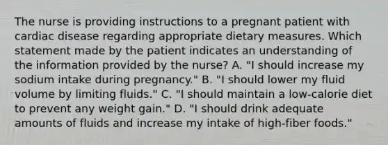 The nurse is providing instructions to a pregnant patient with cardiac disease regarding appropriate dietary measures. Which statement made by the patient indicates an understanding of the information provided by the nurse? A. "I should increase my sodium intake during pregnancy." B. "I should lower my fluid volume by limiting fluids." C. "I should maintain a low-calorie diet to prevent any weight gain." D. "I should drink adequate amounts of fluids and increase my intake of high-fiber foods."