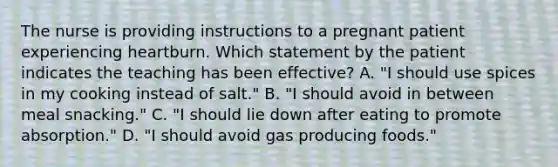 The nurse is providing instructions to a pregnant patient experiencing heartburn. Which statement by the patient indicates the teaching has been effective? A. "I should use spices in my cooking instead of salt." B. "I should avoid in between meal snacking." C. "I should lie down after eating to promote absorption." D. "I should avoid gas producing foods."