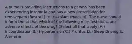 A nurse is providing instructions to a pt who has been experiencing insomnia and has a new prescription for temazepam (Restoril) or triazolam (Halcion). The nurse should inform the pt that which of the following manifestations are adverse effects of the drug? (Select all that apply) A.) Incoordination B.) Hypertension C.) Pruritus D.) Sleep Driving E.) Amnesia