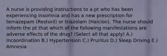 A nurse is providing instructions to a pt who has been experiencing insomnia and has a new prescription for temazepam (Restoril) or triazolam (Halcion). The nurse should inform the pt that which of the following manifestations are adverse effects of the drug? (Select all that apply) A.) Incoordination B.) Hypertension C.) Pruritus D.) Sleep Driving E.) Amnesia