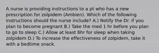 A nurse is providing instructions to a pt who has a new prescription for zolpidem (Ambien). Which of the following instructions should the nurse include? A.) Notify the Dr. if you plan to become pregnant B.) Take the med 1 hr before you plan to go to sleep C.) Allow at least 6hr for sleep when taking zolpidem D.) To increase the effectiveness of zolpidem, take it with a bedtime snack.