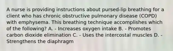 A nurse is providing instructions about pursed-lip breathing for a client who has chronic obstructive pulmonary disease (COPD) with emphysema. This breathing technique accomplishes which of the following? A. - Increases oxygen intake B. - Promotes carbon dioxide elimination C. - Uses the intercostal muscles D. - Strengthens the diaphragm