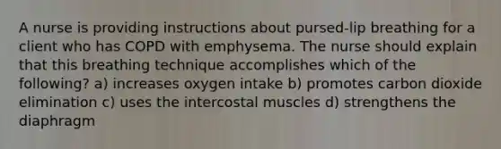 A nurse is providing instructions about pursed-lip breathing for a client who has COPD with emphysema. The nurse should explain that this breathing technique accomplishes which of the following? a) increases oxygen intake b) promotes carbon dioxide elimination c) uses the intercostal muscles d) strengthens the diaphragm