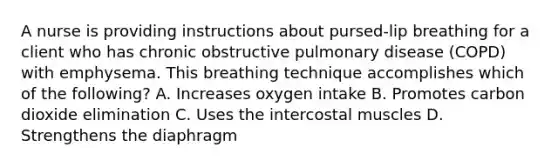 A nurse is providing instructions about pursed-lip breathing for a client who has chronic obstructive pulmonary disease (COPD) with emphysema. This breathing technique accomplishes which of the following? A. Increases oxygen intake B. Promotes carbon dioxide elimination C. Uses the intercostal muscles D. Strengthens the diaphragm