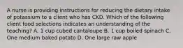 A nurse is providing instructions for reducing the dietary intake of potassium to a client who has CKD. Which of the following client food selections indicates an understanding of the teaching? A. 1 cup cubed cantaloupe B. 1 cup boiled spinach C. One medium baked potato D. One large raw apple