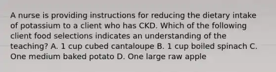 A nurse is providing instructions for reducing the dietary intake of potassium to a client who has CKD. Which of the following client food selections indicates an understanding of the teaching? A. 1 cup cubed cantaloupe B. 1 cup boiled spinach C. One medium baked potato D. One large raw apple