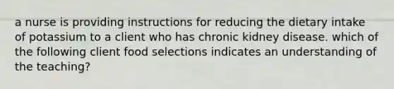 a nurse is providing instructions for reducing the dietary intake of potassium to a client who has chronic kidney disease. which of the following client food selections indicates an understanding of the teaching?