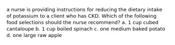 a nurse is providing instructions for reducing the dietary intake of potassium to a client who has CKD. Which of the following food selections should the nurse recommend? a. 1 cup cubed cantaloupe b. 1 cup boiled spinach c. one medium baked potato d. one large raw apple