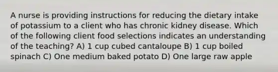 A nurse is providing instructions for reducing the dietary intake of potassium to a client who has chronic kidney disease. Which of the following client food selections indicates an understanding of the teaching? A) 1 cup cubed cantaloupe B) 1 cup boiled spinach C) One medium baked potato D) One large raw apple