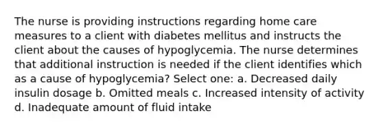 The nurse is providing instructions regarding home care measures to a client with diabetes mellitus and instructs the client about the causes of hypoglycemia. The nurse determines that additional instruction is needed if the client identifies which as a cause of hypoglycemia? Select one: a. Decreased daily insulin dosage b. Omitted meals c. Increased intensity of activity d. Inadequate amount of fluid intake