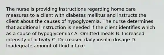 The nurse is providing instructions regarding home care measures to a client with diabetes mellitus and instructs the client about the causes of hypoglycemia. The nurse determines that additional instruction is needed if the client identifies which as a cause of hypoglycemia? A. Omitted meals B. Increased intensity of activity C. Decreased daily insulin dosage D. Inadequate amount of fluid intake