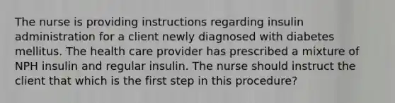 The nurse is providing instructions regarding insulin administration for a client newly diagnosed with diabetes mellitus. The health care provider has prescribed a mixture of NPH insulin and regular insulin. The nurse should instruct the client that which is the first step in this procedure?