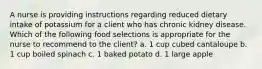 A nurse is providing instructions regarding reduced dietary intake of potassium for a client who has chronic kidney disease. Which of the following food selections is appropriate for the nurse to recommend to the client? a. 1 cup cubed cantaloupe b. 1 cup boiled spinach c. 1 baked potato d. 1 large apple